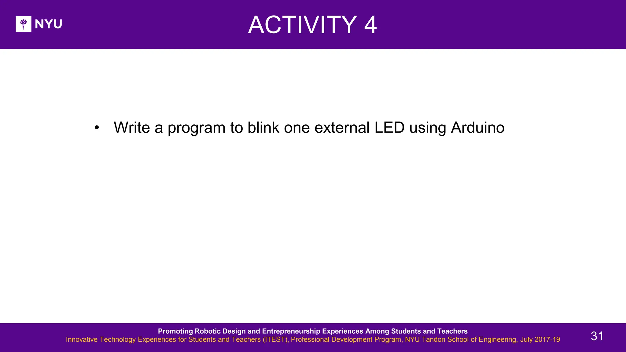 • Write a program to blink one external LED using Arduino ACTIVITY 4 Promoting Robotic Design and Entrepreneurship Experiences Among Students and Teachers Innovative Technology Experiences for Students and Teachers (ITEST), Professional Development Program, NYU Tandon School of Engineering, July 2017-19 31 