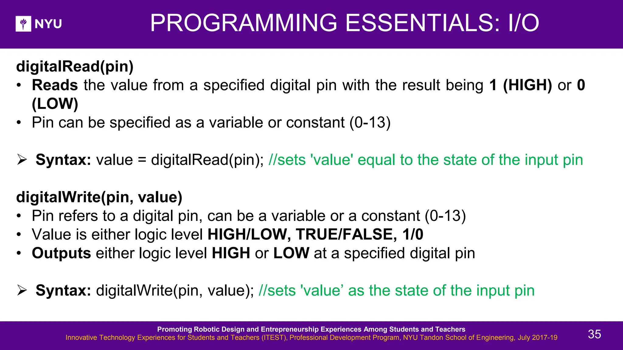 digitalRead(pin) • Reads the value from a specified digital pin with the result being 1 (HIGH) or 0 (LOW) • Pin can be specified as a variable or constant (0-13) ➢ Syntax: value = digitalRead(pin); //sets 'value' equal to the state of the input pin digitalWrite(pin, value) • Pin refers to a digital pin, can be a variable or a constant (0-13) • Value is either logic level HIGH/LOW, TRUE/FALSE, 1/0 • Outputs either logic level HIGH or LOW at a specified digital pin ➢ Syntax: digitalWrite(pin, value); //sets 'value’ as the state of the input pin PROGRAMMING ESSENTIALS: I/O Promoting Robotic Design and Entrepreneurship Experiences Among Students and Teachers Innovative Technology Experiences for Students and Teachers (ITEST), Professional Development Program, NYU Tandon School of Engineering, July 2017-19 35 