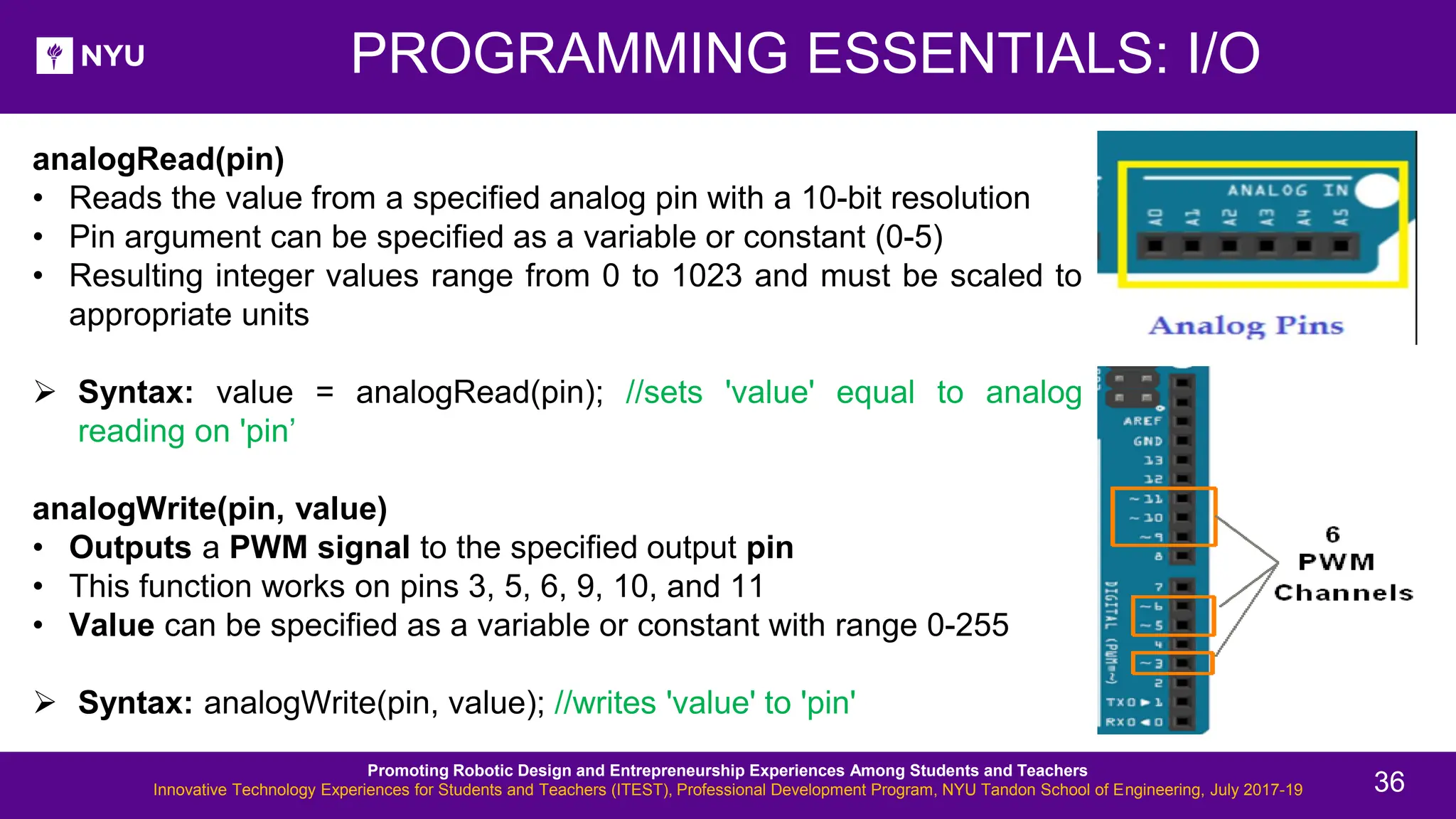 analogRead(pin) • Reads the value from a specified analog pin with a 10-bit resolution • Pin argument can be specified as a variable or constant (0-5) • Resulting integer values range from 0 to 1023 and must be scaled to appropriate units ➢ Syntax: value = analogRead(pin); //sets 'value' equal to analog reading on 'pin’ analogWrite(pin, value) • Outputs a PWM signal to the specified output pin • This function works on pins 3, 5, 6, 9, 10, and 11 • Value can be specified as a variable or constant with range 0-255 ➢ Syntax: analogWrite(pin, value); //writes 'value' to 'pin' PROGRAMMING ESSENTIALS: I/O Promoting Robotic Design and Entrepreneurship Experiences Among Students and Teachers Innovative Technology Experiences for Students and Teachers (ITEST), Professional Development Program, NYU Tandon School of Engineering, July 2017-19 36 