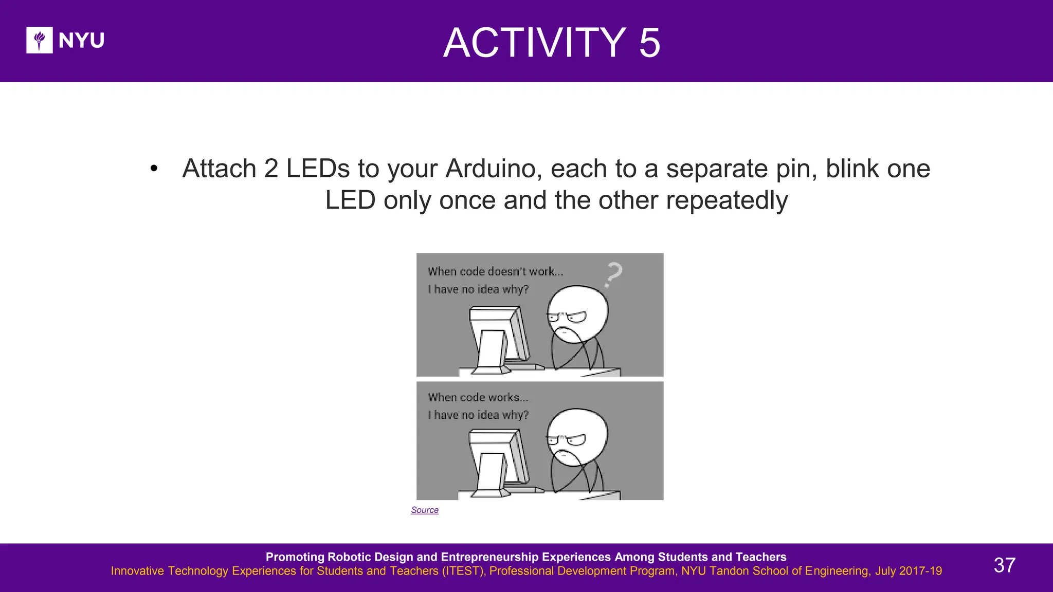 • Attach 2 LEDs to your Arduino, each to a separate pin, blink one LED only once and the other repeatedly ACTIVITY 5 Source Promoting Robotic Design and Entrepreneurship Experiences Among Students and Teachers Innovative Technology Experiences for Students and Teachers (ITEST), Professional Development Program, NYU Tandon School of Engineering, July 2017-19 37 