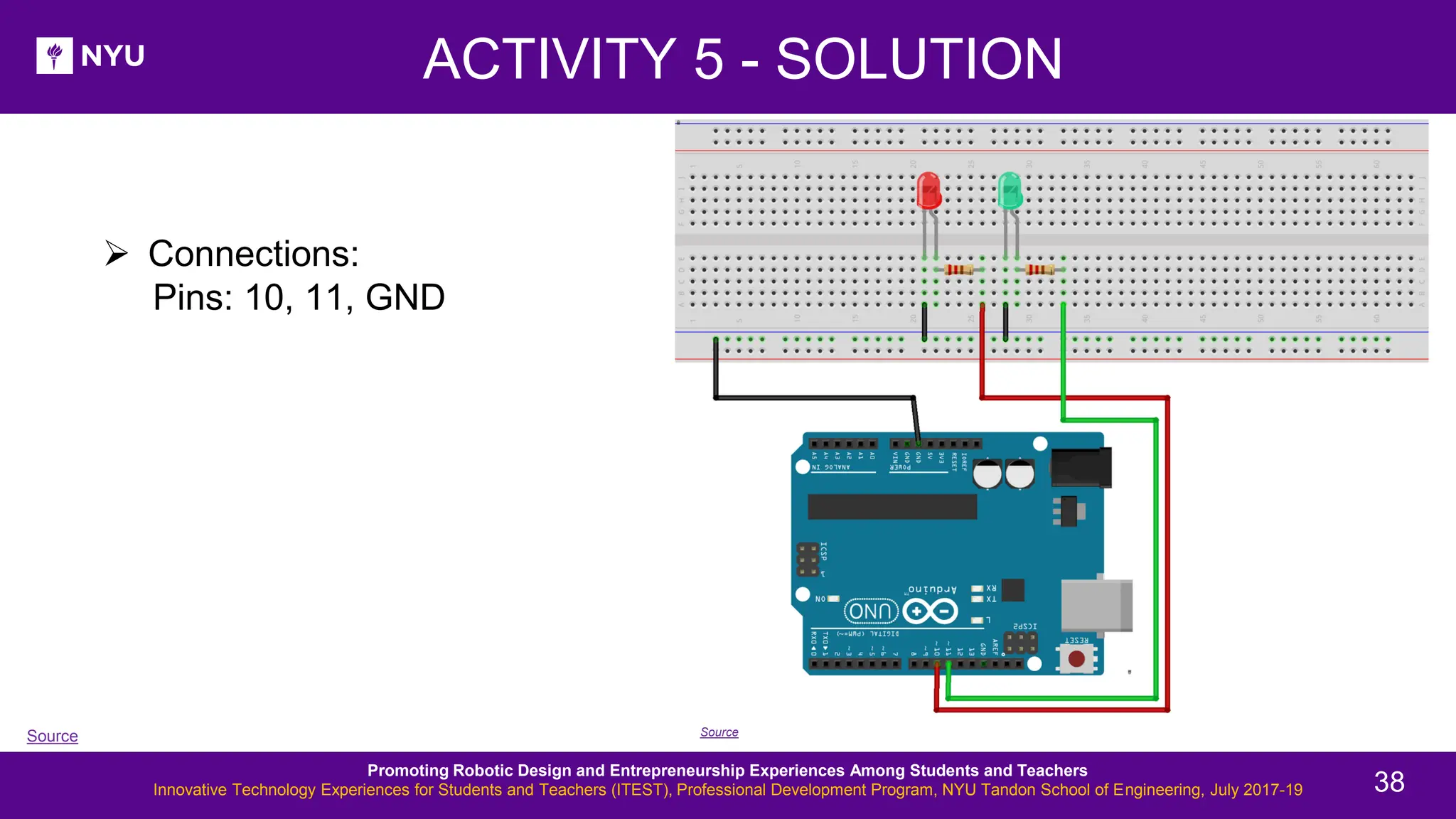 ➢ Connections: Pins: 10, 11, GND ACTIVITY 5 - SOLUTION Source Source Promoting Robotic Design and Entrepreneurship Experiences Among Students and Teachers Innovative Technology Experiences for Students and Teachers (ITEST), Professional Development Program, NYU Tandon School of Engineering, July 2017-19 38 