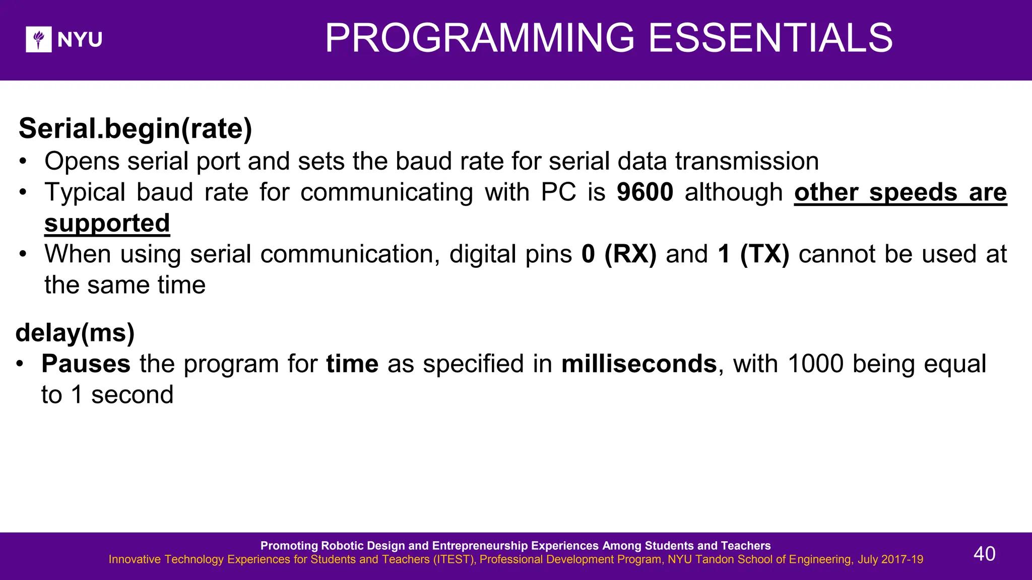 New Lesson - Photos Serial.begin(rate) • Opens serial port and sets the baud rate for serial data transmission • Typical baud rate for communicating with PC is 9600 although other speeds are supported • When using serial communication, digital pins 0 (RX) and 1 (TX) cannot be used at the same time delay(ms) • Pauses the program for time as specified in milliseconds, with 1000 being equal to 1 second PROGRAMMING ESSENTIALS Promoting Robotic Design and Entrepreneurship Experiences Among Students and Teachers Innovative Technology Experiences for Students and Teachers (ITEST), Professional Development Program, NYU Tandon School of Engineering, July 2017-19 40 