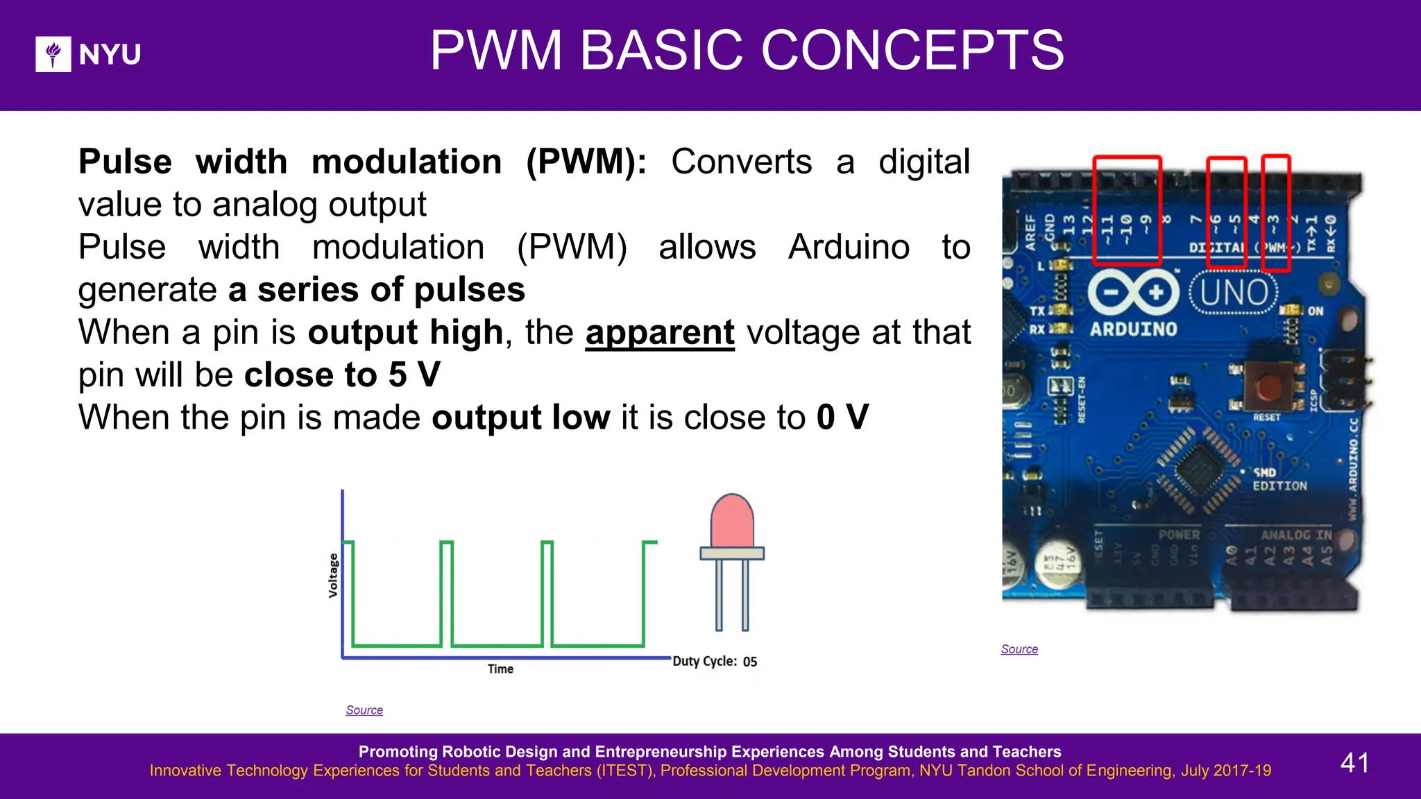 • Pulse width modulation (PWM): Converts a digital value to analog output • Pulse width modulation (PWM) allows Arduino to generate a series of pulses • When a pin is output high, the apparent voltage at that pin will be close to 5 V • When the pin is made output low it is close to 0 V PWM BASIC CONCEPTS Source Source Promoting Robotic Design and Entrepreneurship Experiences Among Students and Teachers Innovative Technology Experiences for Students and Teachers (ITEST), Professional Development Program, NYU Tandon School of Engineering, July 2017-19 41 