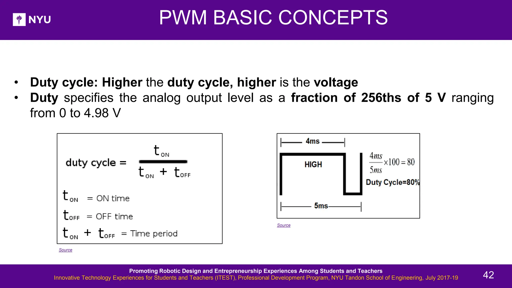 PWM BASIC CONCEPTS • Duty cycle: Higher the duty cycle, higher is the voltage • Duty specifies the analog output level as a fraction of 256ths of 5 V ranging from 0 to 4.98 V Source Source Promoting Robotic Design and Entrepreneurship Experiences Among Students and Teachers Innovative Technology Experiences for Students and Teachers (ITEST), Professional Development Program, NYU Tandon School of Engineering, July 2017-19 42 