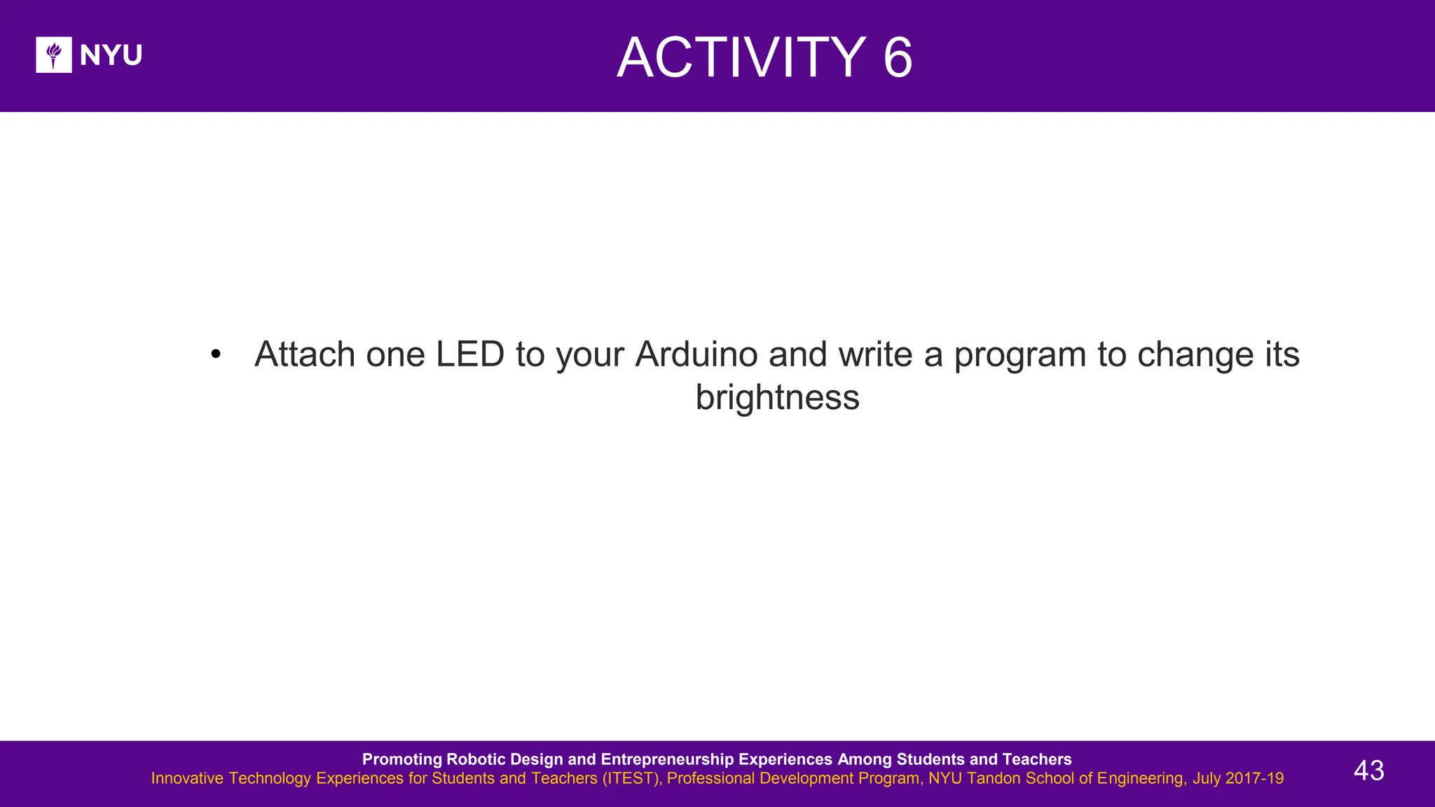 ACTIVITY 6 New Lesson - Photos • Attach one LED to your Arduino and write a program to change its brightness Promoting Robotic Design and Entrepreneurship Experiences Among Students and Teachers Innovative Technology Experiences for Students and Teachers (ITEST), Professional Development Program, NYU Tandon School of Engineering, July 2017-19 43 