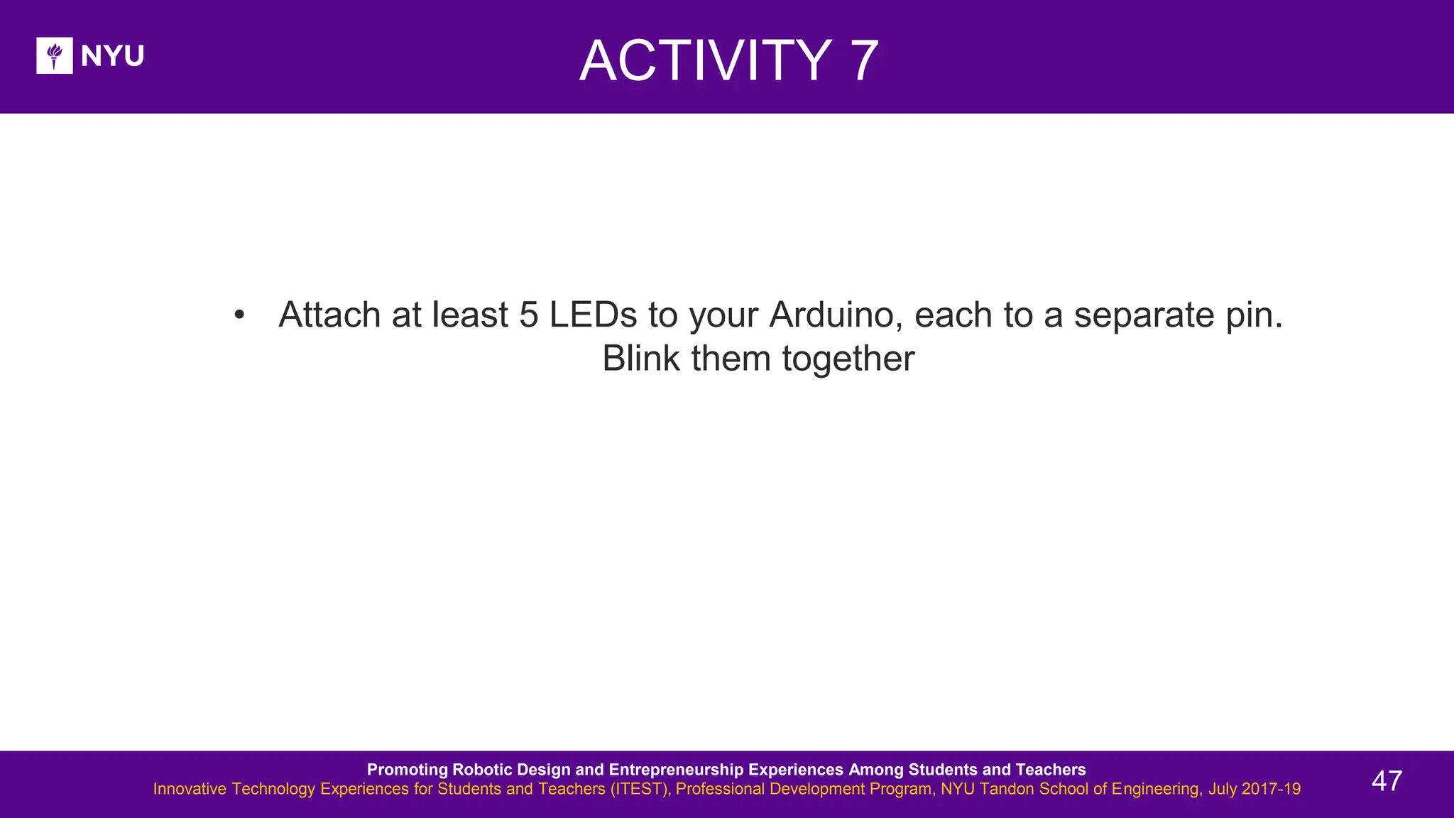 ACTIVITY 7 New Lesson - Photos • Attach at least 5 LEDs to your Arduino, each to a separate pin. Blink them together Promoting Robotic Design and Entrepreneurship Experiences Among Students and Teachers Innovative Technology Experiences for Students and Teachers (ITEST), Professional Development Program, NYU Tandon School of Engineering, July 2017-19 47 