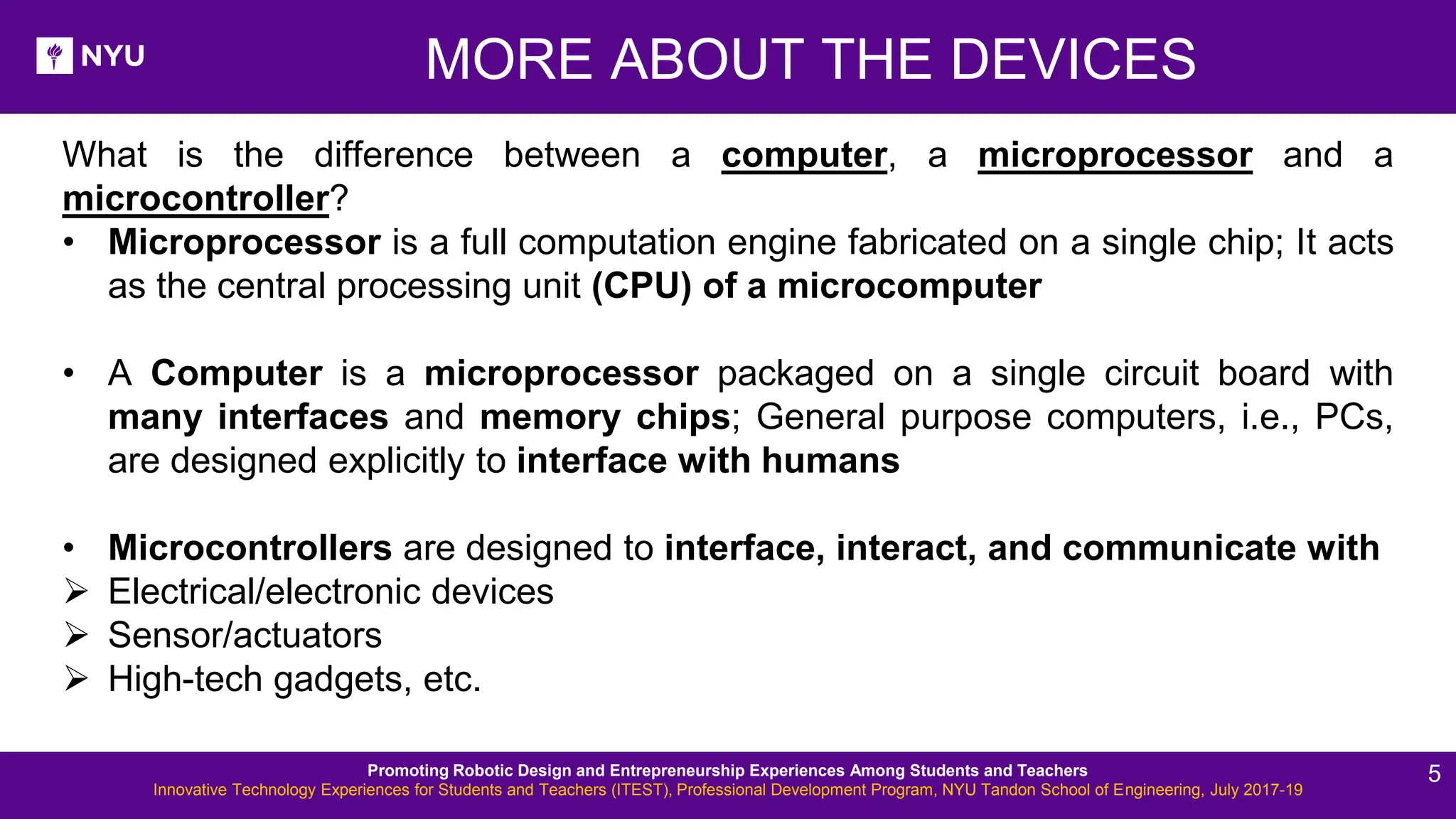 New Lesson - Photos MORE ABOUT THE DEVICES What is the difference between a computer, a microprocessor and a microcontroller? • Microprocessor is a full computation engine fabricated on a single chip; It acts as the central processing unit (CPU) of a microcomputer • A Computer is a microprocessor packaged on a single circuit board with many interfaces and memory chips; General purpose computers, i.e., PCs, are designed explicitly to interface with humans • Microcontrollers are designed to interface, interact, and communicate with ➢ Electrical/electronic devices ➢ Sensor/actuators ➢ High-tech gadgets, etc. Promoting Robotic Design and Entrepreneurship Experiences Among Students and Teachers Innovative Technology Experiences for Students and Teachers (ITEST), Professional Development Program, NYU Tandon School of Engineering, July 2017-19 5 