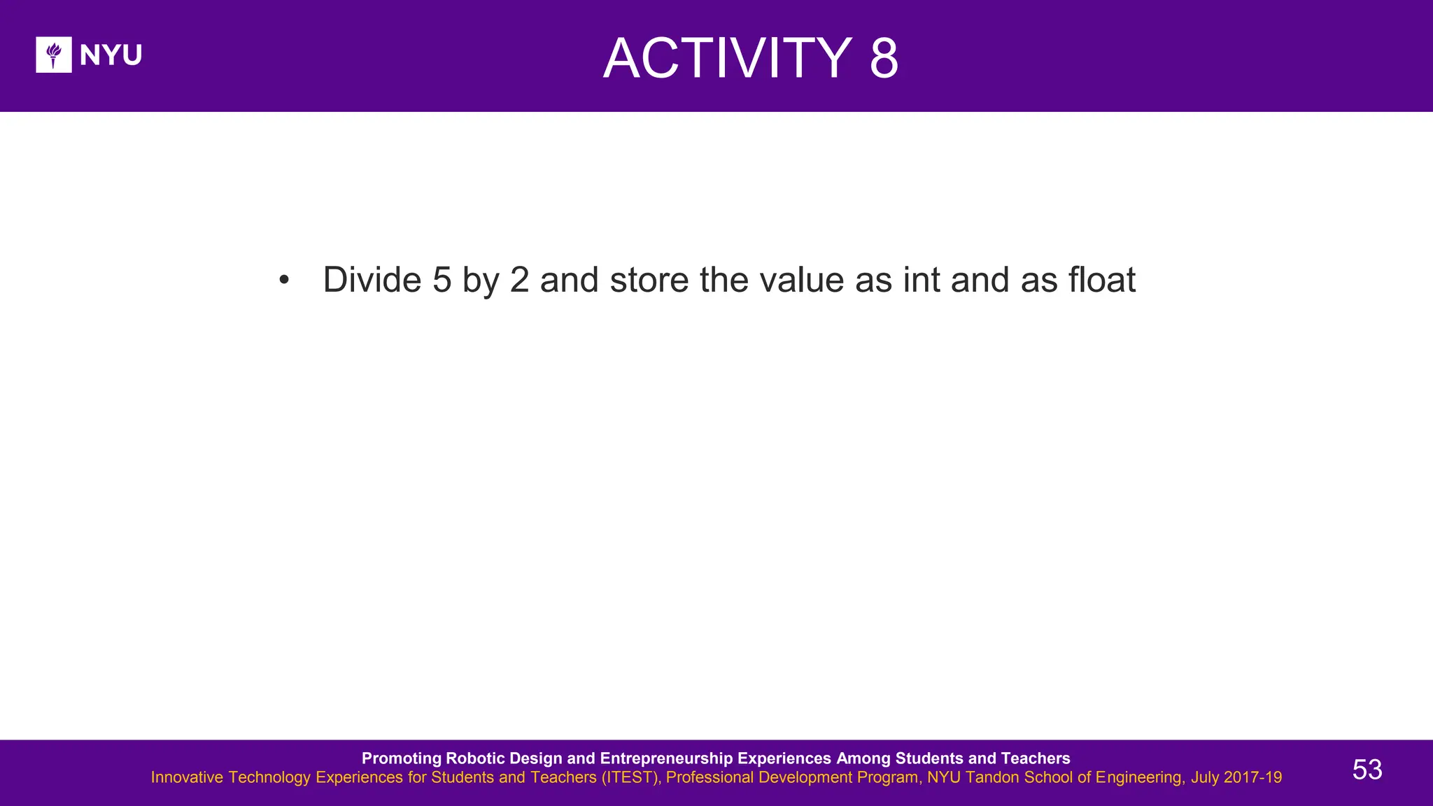 ACTIVITY 8 New Lesson - Photos • Divide 5 by 2 and store the value as int and as float Promoting Robotic Design and Entrepreneurship Experiences Among Students and Teachers Innovative Technology Experiences for Students and Teachers (ITEST), Professional Development Program, NYU Tandon School of Engineering, July 2017-19 53 