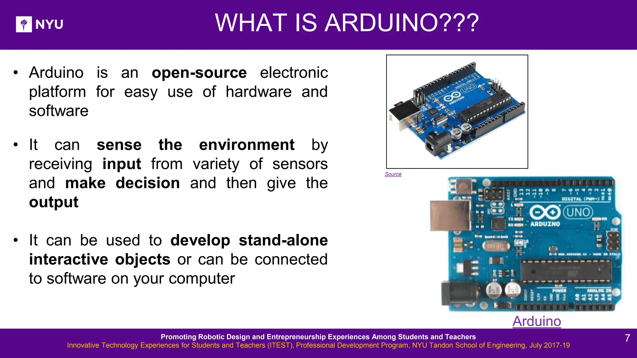 New Lesson - Photos WHAT IS ARDUINO??? • Arduino is an open-source electronic platform for easy use of hardware and software • It can sense the environment by receiving input from variety of sensors and make decision and then give the output • It can be used to develop stand-alone interactive objects or can be connected to software on your computer Arduino Source Promoting Robotic Design and Entrepreneurship Experiences Among Students and Teachers Innovative Technology Experiences for Students and Teachers (ITEST), Professional Development Program, NYU Tandon School of Engineering, July 2017-19 7 