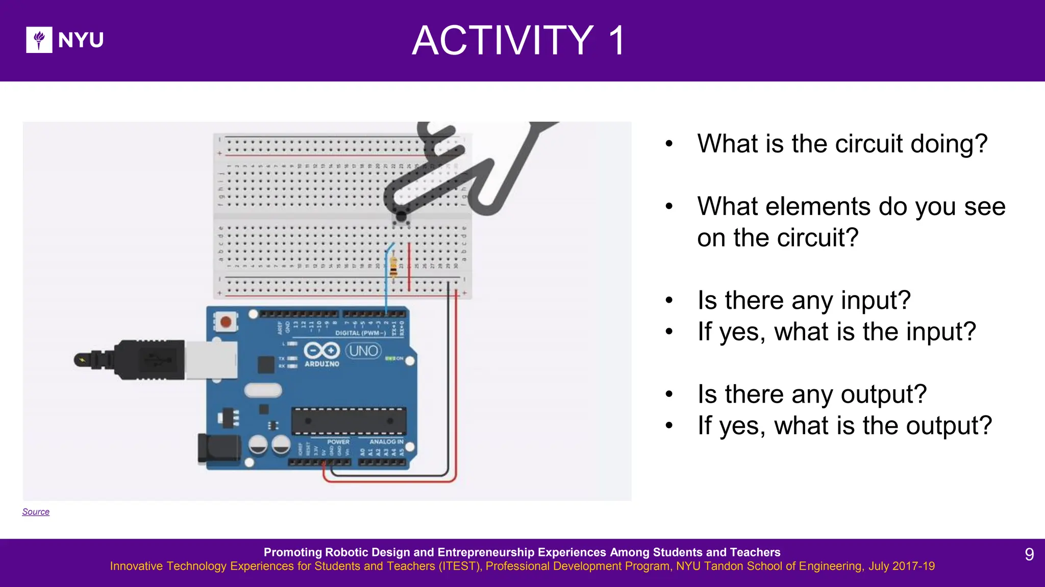 ACTIVITY 1 • What is the circuit doing? • What elements do you see on the circuit? • Is there any input? • If yes, what is the input? • Is there any output? • If yes, what is the output? Source Promoting Robotic Design and Entrepreneurship Experiences Among Students and Teachers Innovative Technology Experiences for Students and Teachers (ITEST), Professional Development Program, NYU Tandon School of Engineering, July 2017-19 9 