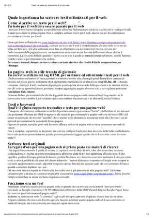 19/12/12                       I testi: la parte più importante di un sito web




    Quale importanza ha scrivere testi ottimizzati per il web
                                                                                        4
    Come si scrive un testo per il web?
    Un testo per il web deve essere pensato per il web
    I testi per il web hanno il duplice scopo di fornire all'utente l'informazione richiesta e a chi scrive i testi per il web
    il modo per essere in prima pagina. Non è semplice scrivere i testi per il web, ma con un po' di esercitazione
    riusciremo a scrivere per il web.

    Come già detto nell'articolo su come migliorare un sito web [http://www.diemmeci.com/posizionamento-siti-
    web/come-migliorare-i-siti-web.html] , scrivere un testo per il web è completamente diverso dallo scrivere un
    tema, un libro ecc.. Ciò che scriviamo deve fare da rifierimento sia per i motori di ricerca, ovvero per
    l'indicizzazione della pagina internet, ma soprattutto deve convincere l'utente dell'autorevolezza che ha il
    contenuto. La cosa più difficile quando si scrive su un sito è quella di immedesimarsi nel lettore, perchè l'utenza
    è molto varia sia per attenzione che cultura.
    Per essere vincenti, dunque, occorre scrivere un testo diretto e che risulti di facile comprensione per
    chiunque.

    La pagina web in stile testata di giornale
    Un corretto utilizzo dei tag HTML per ordinare ed ottimizzate i testi per il web
    L'indicizzazione nei motori di ricerca porterà visitatori al nostro sito, diamogli quindi l'immediata certezza di
    trovarsi nel posto giusto, utilizziamo titoli appropriati e mettiamoli in evidenza con i tag H1, H2, H3... Quando
    scriviamo i testi per il web cerchiamo di giungere quanto prima al nocciolo della questione e in maniera diretta,
    per chi volesse approfondimenti possiamo sempre aggiungere pagine al nostro sito o se vogliamo possiamo
    consigliare link esterni.
    Evitiamo di dare per scontato che chi sta leggendo la nostra pagina web conosca bene l'argomento, se lo
    conoscesse non sarebbe lì, ed evitiamo sigle senza mettere tra parentesi, o in altri modi, anche l'esteso.

    Testi e keyword
    Qual'è il giusto rapporto tra codice e testo per una pagina web?
    E' risaputo che esistono tantissime tecniche di posizionamento (più o meno "lecite"), dall'utilizzo di siti internet
    che potremmo sfruttare per i link in ingresso alle tecniche per ottimizzare le pagine web con del testo SEO, dal
    creare ex-novo più siti internet "satelliti" che ci aiutino nel valorizzare la nostra keyword allo sfruttare i social
    network per aumentare la popolarità di una pagina.
    Ognuna di queste tecniche però sarà davvero efficace solo se la pagina web avrà un contenuto testuale di
    valore.
    Non è semplice, soprattutto se inesperti, ma scrivere testi per il web può dare davvero delle belle soddisfazioni,
    basti solo pensare potenzialmente quante persone potranno leggere quello che tu hai scritto, sono davvero
    tante!!!

    Scrivere testi originali
    La regola d'oro per una pagina web al primo posto sui motori di ricerca
    Una regola fondamentale è quella di evitare di copiare i testi di altri siti web, oltre che a non dare nessuna
    soddisfazione, si rischia una forte penalizzazione all'interno delle SERP fino addirittura all'esclusione. Il che
    significa, perdita di tempo, perdita di danaro, perdita di almeno un cliente (se avevamo realizzato il sito per conto
    terzi) e cattiva pubblicità da parte del cliente inferocito. I motori di ricerca e soprattutto Google sono sempre in
    costante aggiornamento, nuovi algoritmi vengono spesso lanciati per scovare quei siti con contenuti di bassa
    qualità, contenuti duplicati ecc. ecc..
    Già ma come faccio a sapere se il testo che ho scritto non è già presente in altre pagine web? Un'ottimo
    strumento per la ricerca di contenuti duplicati è sicuramente copyscape [http://copyscape.com/] , basta inserire
    l'url per controllare se esiste del testo duplicato nel web.

    Facciamo ora un test
    Prendiamo come test questa stessa pagina web, vogliamo che sia trovata con keyword "testi per il web".
    Cercando su Google ci resituisce 39.700.000 risultati all'interno della SERP (Search Engine Results Page). Sono
    davvero un gran bel numero di pagine web!!!
    Vediamo se scrivere un testo "scolastico" agli occhi di copyscape non duplicato ci può dare dei risultati.
    Appare evidente che non sarà di certo agevole riuscire a portare questa pagina web ed il suo contenuto ai
    vertici di Google, ma è interessante provarci per capire tante cose.


www.diemmeci.com/posizionamento-siti-web/importanza-di-sriv ere-testi-per-il-web.html                                            1/3
 