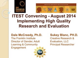 ITEST Convening - August 2014
Implementing High Quality
Research and Evaluation
Sukey Blanc, PH.D.
Creative Research &
Evaluation, LLC
Principal Researcher
Dale McCreedy, Ph.D.
The Franklin Institute
Director of Gender, Adult
Learning & Community
Engagement
 