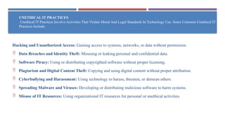 UNETHICAL IT PRACTICES
Unethical IT Practices Involve Activities That Violate Moral And Legal Standards In Technology Use. Some Common Unethical IT
Practices Include:
Hacking and Unauthorized Access: Gaining access to systems, networks, or data without permission.
 Data Breaches and Identity Theft: Misusing or leaking personal and confidential data.
 Software Piracy: Using or distributing copyrighted software without proper licensing.
 Plagiarism and Digital Content Theft: Copying and using digital content without proper attribution.
 Cyberbullying and Harassment: Using technology to harass, threaten, or demean others.
 Spreading Malware and Viruses: Developing or distributing malicious software to harm systems.
 Misuse of IT Resources: Using organizational IT resources for personal or unethical activities.
 
