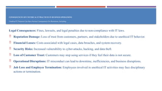 CONSEQUENCES OF UNETHICAL IT PRACTICES IN BUSINESS OPERATIONS
Unethical IT Practices Can Have Serious Consequences For Businesses, Including:
Legal Consequences: Fines, lawsuits, and legal penalties due to non-compliance with IT laws.
 Reputation Damage: Loss of trust from customers, partners, and stakeholders due to unethical IT behavior.
 Financial Losses: Costs associated with legal cases, data breaches, and system recovery.
 Security Risks: Increased vulnerability to cyber-attacks, hacking, and data theft.
 Loss of Customer Trust: Customers may stop using services if they feel their data is not secure.
 Operational Disruptions: IT misconduct can lead to downtime, inefficiencies, and business disruptions.
 Job Loss and Employee Termination: Employees involved in unethical IT activities may face disciplinary
actions or termination.
 