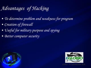 Advantages of Hacking
• To determine problem and weakness for program
• Creation of firewall
• Useful for military purpose and spying
• Better computer security
Ethics In Information Tech.
 