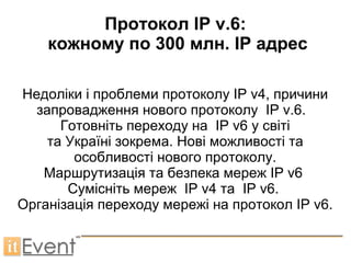 Протокол IP v.6:
    кожному по 300 млн. IP адрес

Недоліки і проблеми протоколу IP v4, причини
  запровадження нового протоколу IP v.6.
      Готовніть переходу на IP v6 у світі
    та Україні зокрема. Нові можливості та
        особливості нового протоколу.
   Маршрутизація та безпека мереж IP v6
       Сумісніть мереж IP v4 та IP v6.
Організація переходу мережі на протокол IP v6.
 