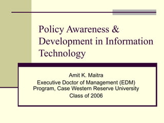 Policy Awareness & Development in Information Technology Amit K. Maitra Executive Doctor of Management (EDM) Program, Case Western Reserve University Class of 2006 