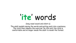 ‘ite’ words
(long vowel sound and silent e)
The adult models saying the words and putting each into a sentence.
The child then repeats the exercise. Do this until the child is
comfortable and no longer needs the adult to model the format.
 