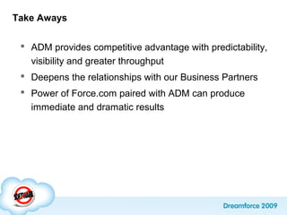 Take Aways
 ADM provides competitive advantage with predictability,
visibility and greater throughput
 Deepens the relationships with our Business Partners
 Power of Force.com paired with ADM can produce
immediate and dramatic results
 