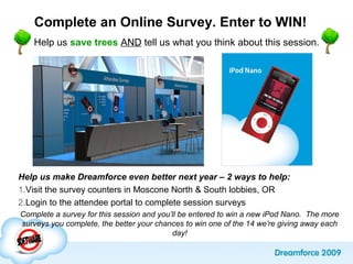 Complete an Online Survey. Enter to WIN!
Help us save trees AND tell us what you think about this session.
Help us make Dreamforce even better next year – 2 ways to help:
1.Visit the survey counters in Moscone North & South lobbies, OR
2.Login to the attendee portal to complete session surveys
Complete a survey for this session and you’ll be entered to win a new iPod Nano. The more
surveys you complete, the better your chances to win one of the 14 we’re giving away each
day!
 