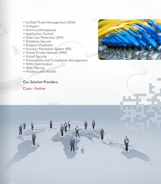 11
• Unified Threat Management (UTM)
• Antispam
• Antivirus/Antispyware
• Application Control
• Data Loss Prevention (DLP)
• Database Security
• Endpoint Protection
• Intrusion Prevention System (IPS)
• Virtual Private Network (VPN)
• Virtual Security
• Vulnerability and Compliance Management
• WAN Optimization
• Web Filtering
• Wireless LAN (WLAN)
Our Solution Providers:
Cisco - Fortine
 