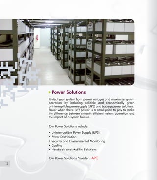 12
Power Solutions
Protect your system from power outages and maximize system
operation by including reliable and economically green
uninterruptible power supply (UPS) and backup power solutions.
Power when there isn’t power is a small price to pay to make
the difference between smooth efficient system operation and
the impact of a system failure.
Our Power Solutions Include:
• Uninterruptible Power Supply (UPS)
• Power Distribution
• Security and Environmental Monitoring
• Cooling
• Notebook and Mobility Solutions
Our Power Solutions Provider: APC
 