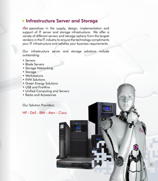 13
Infrastructure Server and Storage
specializes in the supply, design, implementation and
support of IT server and storage infrastructure.  We offer a
variety of different servers and storage options from the largest
vendors in the IT industry to ensure the technology compliments
your IT infrastructure and satisfies your business requirements.
Our infrastructure server and storage solutions include
outstanding:
• Servers
• Blade Servers
• Storage Networking
• Storage
• Workstations
• KVM Solutions
• Green Energy Solutions
• USB and FireWire
• Unified Computing and Servers
• Racks and Accessories
Our Solution Providers:
HP - Dell - IBM - Aten - Cisco
 