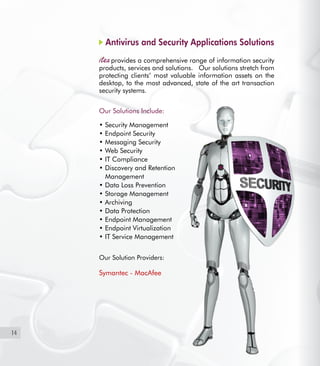 14
Antivirus and Security Applications Solutions
provides a comprehensive range of information security
products, services and solutions.   Our solutions stretch from
protecting clients’ most valuable information assets on the
desktop, to the most advanced, state of the art transaction
security systems.
Our Solutions Include:
• Security Management
• Endpoint Security
• Messaging Security
• Web Security
• IT Compliance
• Discovery and Retention
Management
• Data Loss Prevention
• Storage Management
• Archiving
• Data Protection
• Endpoint Management
• Endpoint Virtualization
• IT Service Management
Our Solution Providers:
Symantec - MacAfee
 