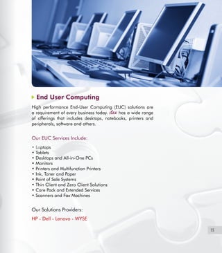 15
End User Computing
High performance End-User Computing (EUC) solutions are
a requirement of every business today. has a wide range
of offerings that includes desktops, notebooks, printers and
peripherals, software and others.
Our EUC Services Include:
• Laptops
• Tablets
• Desktops and All-in-One PCs
• Monitors
• Printers and Multifunction Printers
• Ink, Toner and Paper
• Point of Sale Systems
• Thin Client and Zero Client Solutions
• Care Pack and Extended Services
• Scanners and Fax Machines
Our Solutions Providers:
HP - Dell - Lenovo - WYSE
 