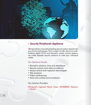 16
Security Peripherals Appliance
specializes in providing leading security system solutions for
your home and business. From simple intruder alarms to multi-
building digital CCTV and biometric access control systems,
we create bespoke security solutions to meet your individual
needs.
Our Solutions Include:
• Biometric solutions, time and attendance
• Security camera and video surveillance  
• Access control and inspection technologies
• Tele-presence
• Video conferencing
• Voice and unified communications
Our Solution Providers:
Honeywell - Ingersoll - Rand - Cisco - TANDBERG - Polycom
- Lifesize
 