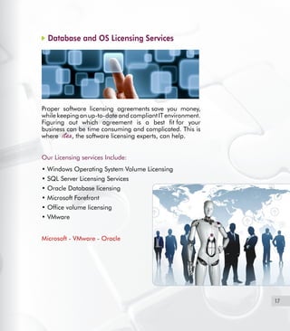 17
Database and OS Licensing Services
Proper software licensing agreements save you money,
while keeping an up-to-date and compliant IT environment.
Figuring out which agreement is a best fit for your
business can be time consuming and complicated. This is
where , the software licensing experts, can help.  
 
Our Licensing services Include:
• Windows Operating System Volume Licensing
• SQL Server Licensing Services
• Oracle Database licensing
• Microsoft Forefront  
• Office volume licensing
• VMware
Microsoft - VMware - Oracle
 