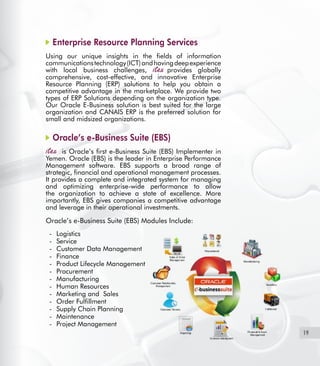 19
Enterprise Resource Planning Services
Using our unique insights in the fields of information
communicationstechnology(ICT)andhavingdeepexperience
with local business challenges, provides globally
comprehensive, cost-effective, and innovative Enterprise
Resource Planning (ERP) solutions to help you obtain a
competitive advantage in the marketplace. We provide two
types of ERP Solutions depending on the organization type.  
Our Oracle E-Business solution is best suited for the large
organization and CANAIS ERP is the preferred solution for
small and midsized organizations.
Oracle’s e-Business Suite (EBS)
  is Oracle’s first e-Business Suite (EBS) Implementer in
Yemen. Oracle (EBS) is the leader in Enterprise Performance
Management software. EBS supports a broad range of
strategic, financial and operational management processes.
It provides a complete and integrated system for managing
and optimizing enterprise-wide performance to allow
the organization to achieve a state of excellence. More
importantly, EBS gives companies a competitive advantage
and leverage in their operational investments.
Oracle’s e-Business Suite (EBS) Modules Include:
Logistics-	
Service-	
Customer Data Management-	
Finance-	
Product Lifecycle Management-	
Procurement-	
Manufacturing-	
Human Resources-	
Marketing and Sales-	
Order Fulfillment-	
Supply Chain Planning-	
Maintenance-	
Project Management-	
 