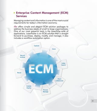 21
Enterprise Content Management (ECM)
Services
Managing content and information is one of the most crucial
requirements for today’s information economy.
offers simple and elegant ECM solution packages to
address the business needs of small to large organizations.
One of our most powerful tools is the Laserfiche suite of
applications. Laserfische is an ECM solution that is straight
forward to purchase, deploy, modify, and manage; it also
includes a workflow automation option.
 
