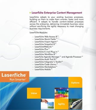 22
Laserfiche Enterprise Content Management
Laserfiche adapts to your existing business processes,
building on them to make them smarter, faster and more
efficient. It adapts to handle content-related processes
across the enterprise, delivering immediate business value
without sacrificing the agility necessary to meet changing
business requirements.
Laserfiche Modules:
Laserfiche Web Access 8™-	
Laserfiche Quick Fields™-	
Laserfiche Import Agent™-	
Laserfiche Snapshot 8™-	
LaserficheWebLink™-	
Laserfiche Plus™-	
Laserfiche E-mail Plug-in™-	
Laserfiche Workflow 8™-	
Laserfiche Agenda Manager™ and Agenda Processor™-	
Laserfiche Audit Trail 8™-	
Laserfiche Integrator’s Toolkit™-	
Laserfiche Code Library™-	
Laserfiche Marketplace™-	
Laserfiche Mobile™-	
 