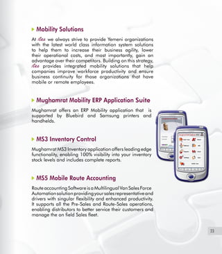 23
Mobility Solutions
At we always strive to provide Yemeni organizations
with the latest world class information system solutions
to help them to increase their business agility, lower
their operational costs, and most importantly, gain an
advantage over their competitors. Building on this strategy,
provides integrated mobility solutions that help
companies improve workforce productivity and ensure
business continuity for those organizations that have
mobile or remote employees.
Mughamrat Mobility ERP Application Suite
Mughamrat offers an ERP Mobility application that   is
supported by Bluebird and Samsung printers and
handhelds.
MS3 Inventory Control
Mughamrat MS3 Inventory application offers leading edge
functionality, enabling 100% visibility into your inventory
stock levels and includes complete reports.
MS5 Mobile Route Accounting
RouteaccountingSoftwareisaMultilingualVanSalesForce
Automationsolutionprovidingyoursalesrepresentativeand
drivers with singular flexibility and enhanced productivity.
It supports all the Pre-Sales and Route-Sales operations,
enabling distributors to better service their customers and
manage the on field Sales fleet.
 