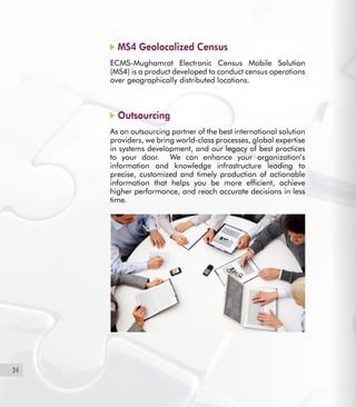 24
MS4 Geolocalized Census
ECMS-Mughamrat Electronic Census Mobile Solution
(MS4) is a product developed to conduct census operations
over geographically distributed locations.
Outsourcing
As an outsourcing partner of the best international solution
providers, we bring world-class processes, global expertise
in systems development, and our legacy of best practices
to your door. We can enhance your organization’s
information and knowledge infrastructure leading to
precise, customized and timely production of actionable
information that helps you be more efficient, achieve
higher performance, and reach accurate decisions in less
time.
 
