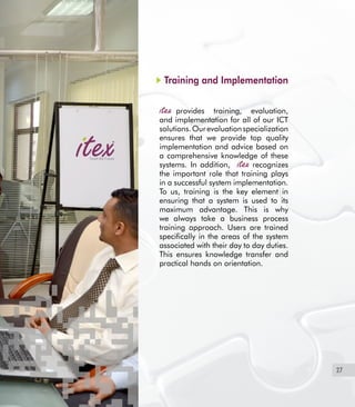 27
Training and Implementation
provides training, evaluation,
and implementation for all of our ICT
solutions.Ourevaluationspecialization
ensures that we provide top quality
implementation and advice based on
a comprehensive knowledge of these
systems. In addition, recognizes
the important role that training plays
in a successful system implementation.
To us, training is the key element in
ensuring that a system is used to its
maximum advantage. This is why
we always take a business process
training approach. Users are trained
specifically in the areas of the system
associated with their day to day duties.
This ensures knowledge transfer and
practical hands on orientation.
 