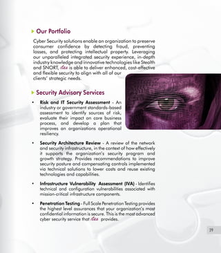 29
Our Portfolio
Cyber Security solutions enable an organization to preserve
consumer confidence by detecting fraud, preventing
losses, and protecting intellectual property. Leveraging
our unparalleled integrated security experience, in-depth
industry knowledge and innovative technologies like Stealth
and SNORT, is able to deliver enhanced, cost-effective
and flexible security to align with all of our
clients’ strategic needs.
Security Advisory Services
Risk and IT Security Assessment•	 - An
industry or government standards-based
assessment to identify sources of risk,
evaluate their impact on core business
process, and develop a plan that
improves an organizations operational
resiliency.
Security Architecture Review•	 - A review of the network
and security infrastructure, in the context of how effectively
it supports the organization’s security program and
growth strategy. Provides recommendations to improve
security posture and compensating controls implemented
via technical solutions to lower costs and reuse existing
technologies and capabilities.
Infrastructure Vulnerability Assessment (IVA)•	 - Identifies
technical and configuration vulnerabilities associated with
mission-critical infrastructure components.
Penetration Testing•	 - Full Scale Penetration Testing provides
the highest level assurances that your organization’s most
confidential information is secure. This is the most advanced
cyber security service that provides.
 