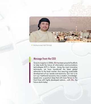 3
Sinceitsinceptionin2006, hasbeenproudofitsefforts
to help build the future of information communications
technologies (ICT) in Yemen. Using the most innovative
techniques, we have transferred the latest global
advances to the local market, thus assuring sustainable
development of our society and economy. Our aim is to
turn our traditional economy into a modern, knowledge-
based one: a quantum leap that will move Yemen to the
front lines with highly developed nations....with , the
future starts today.
Message from the CEO
Mohammed Akil Shihab
 