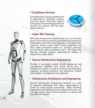 30
Compliance Services
ComplianceServicesassureadherence
to specifications, standards, policies,
and laws about information systems
and support the overall organizational
security risk posture that has been
clearly defined.
Cyber War Gaming•	
With cyber threats and incidents on the rise, it is critical for
government and commercial organizations to prepare for
catastrophic events that could degrade or shut down their
networks, and/or create insider threat capabilities with
other cyber component assets (i.e., physical, personal,
environmental, policy compliance, etc.). Cyber War
Gaming exercises prepare organizational leaders to
respond to a cyber attack
Secure Infrastructure Engineering•	
Provides a converged, global remote monitoring and
management capability view across all of your IT
infrastructure towers, as well as in-house and third-party
suppliers, providing proactive and preventive incident
and problem management and resolution.
Infrastructure Architecture and Engineering•	
Security Infrastructure Engineering Solutions is a suite
of powerful technology that allows organizations to
control its most precious commodity - Data. Providing
organizations the ability to structure data so that they may
manage, access, share it from anywhere in a secure and
cost effective manner.
 