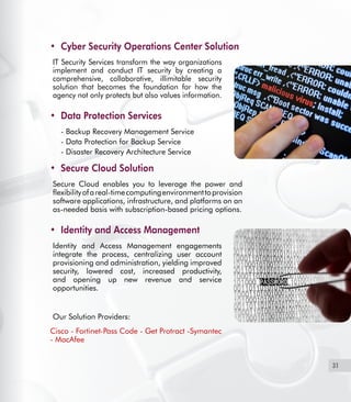 31
Cyber Security Operations Center Solution•	
IT Security Services transform the way organizations
implement and conduct IT security by creating a
comprehensive, collaborative, illimitable security
solution that becomes the foundation for how the
agency not only protects but also values information.
Data Protection Services•	
- 	Backup Recovery Management Service
-	Data Protection for Backup Service
-	Disaster Recovery Architecture Service
Secure Cloud Solution•	
Secure Cloud enables you to leverage the power and
flexibilityofareal-timecomputingenvironmenttoprovision
software applications, infrastructure, and platforms on an
as-needed basis with subscription-based pricing options.
Identity and Access Management•	
Identity and Access Management engagements
integrate the process, centralizing user account
provisioning and administration, yielding improved
security, lowered cost, increased productivity,
and opening up new revenue and service
opportunities.
Our Solution Providers:
Cisco - Fortinet-Pass Code - Get Protract -Symantec
- MacAfee
 