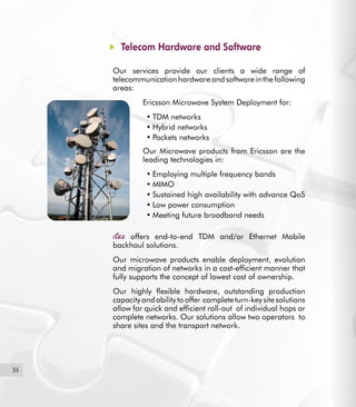 34
Telecom Hardware and Software
Our services provide our clients a wide range of
telecommunicationhardwareandsoftwareinthefollowing
areas:
Ericsson Microwave System Deployment for:
TDM networks•	
Hybrid networks•	
Packets networks•	
Our Microwave products from Ericsson are the
leading technologies in:
Employing multiple frequency bands•	
MIMO•	
Sustained high availability with advance QoS•	
Low power consumption•	
Meeting future broadband needs•	
offers end-to-end TDM and/or Ethernet Mobile
backhaul solutions.
Our microwave products enable deployment, evolution
and migration of networks in a cost-efficient manner that
fully supports the concept of lowest cost of ownership.
Our highly flexible hardware, outstanding production
capacity and ability to offer complete turn-key site solutions
allow for quick and efficient roll-out of individual hops or
complete networks. Our solutions allow two operators to
share sites and the transport network.
-	
 