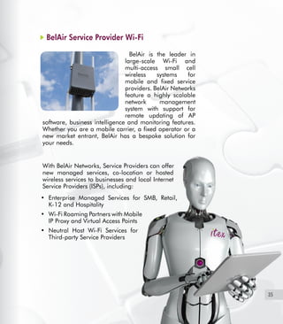 35
BelAir Service Provider Wi-Fi
BelAir is the leader in
large-scale Wi-Fi and
multi-access small cell
wireless systems for
mobile and fixed service
providers. BelAir Networks
feature a highly scalable
network management
system with support for
remote updating of AP
software, business intelligence and monitoring features.
Whether you are a mobile carrier, a fixed operator or a
new market entrant, BelAir has a bespoke solution for
your needs.
	
With BelAir Networks, Service Providers can offer
new managed services, co-location or hosted
wireless services to businesses and local Internet
Service Providers (ISPs), including:
Enterprise Managed Services for SMB, Retail,•	
K-12 and Hospitality
Wi-Fi Roaming Partners with Mobile•	
IP Proxy and Virtual Access Points
Neutral Host Wi-Fi Services for•	
Third-party Service Providers
 