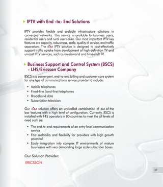 37
IPTV with End -to- End Solutions
IPTV provides flexible and scalable infrastructure solutions in
converged networks. This service is available to business users,
residential users and rural users alike. Our most important IPTV key
features are capacity, robustness, scale, quality of service, and traffic
separation. The IPTV solution is designed to cost-effectively
support traffic uptake from development of high-definition TV and
unicast IPTV services, such as on-demand and time-shift TV.
Business Support and Control System (BSCS)
- LHS/Ericsson Company
BSCS is a convergent, end-to-end billing and customer care system
for any type of communications service provider to include:
Mobile telephones•	
Fixed-line (land-line) telephones•	
Broadband data•	
Subscription television•	
Our solution offers an unrivalled combination of out-of-the
box features with a high level of configuration. Currently, BSCS is
installed with 145 operators in 80 countries to meet the all levels of
need such as:
The end-to-end requirements of an entry level communication•	
service
Fast scalability and flexibility for providers with high growth•	
potential
Easily integration into complex IT environments of mature•	
businesses with very demanding large scale subscriber bases
Our Solution Provider:
  ERICSSON
 