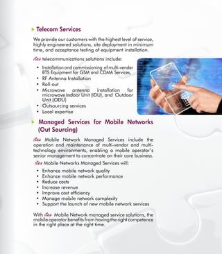 39
Telecom Services
We provide our customers with the highest level of service,
highly engineered solutions, site deployment in minimum
time, and acceptance testing of equipment installation.
telecommunications solutions include:
Installation and commissioning of multi-vender•	
BTS Equipment for GSM and CDMA Services,
RF Antenna Installation•	
Roll-out•	
Microwave antenna installation for•	
microwave Indoor Unit (IDU), and  Outdoor
Unit (ODU)
Outsourcing services•	
Local expertise•	
Managed Services for Mobile Networks
(Out Sourcing)
Mobile Network Managed Services include the
operation and maintenance of multi-vendor and multi-
technology environments, enabling a mobile operator’s
senior management to concentrate on their core business.
Mobile Networks Managed Services will:
Enhance mobile network quality•	
Enhance mobile network performance•	
Reduce costs•	
Increase revenue•	
Improve cost efficiency•	
Manage mobile network complexity•	
Support the launch of new mobile network services•	
With Mobile Network managed service solutions, the
mobile operator benefits from having the right competence
in the right place at the right time.
 