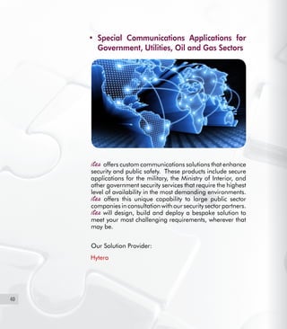 40
Special Communications Applications for•	
Government, Utilities, Oil and Gas Sectors
offers custom communications solutions that enhance
security and public safety. These products include secure
applications for the military, the Ministry of Interior, and
other government security services that require the highest
level of availability in the most demanding environments.
offers this unique capability to large public sector
companies in consultation with our security sector partners.
will design, build and deploy a bespoke solution to
meet your most challenging requirements, wherever that
may be.
Our Solution Provider:
Hytera
 