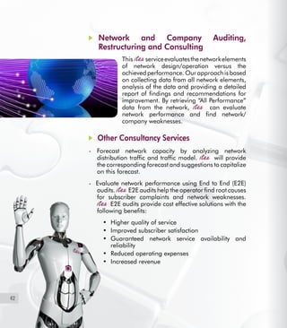 42
	 Network and Company Auditing,
Restructuring and Consulting
This serviceevaluatesthenetworkelements
of network design/operation versus the
achieved performance. Our approach is based
on collecting data from all network elements,
analysis of the data and providing a detailed
report of findings and recommendations for
improvement. By retrieving “All Performance”
data from the network, can evaluate
network performance and find network/
company weaknesses.
Other Consultancy Services
- Forecast network capacity by analyzing network
distribution traffic and traffic model. will provide
the corresponding forecast and suggestions to capitalize
on this forecast.
- Evaluate network performance using End to End (E2E)
audits. E2E audits help the operator find root causes
for subscriber complaints and network weaknesses.
E2E audits provide cost effective solutions with the
following benefits:
Higher quality of service•	
Improved subscriber satisfaction•	
Guaranteed network service availability and•	
reliability
Reduced operating expenses•	
Increased revenue•	
 