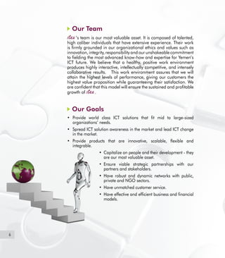 6
Our Team
’s team is our most valuable asset. It is composed of talented,
high caliber individuals that have extensive experience. Their work
is firmly grounded in our organizational ethics and values such as
innovation, integrity, responsibility and our unshakeable commitment
to fielding the most advanced know-how and expertise for Yemen’s
ICT future. We believe that a healthy, positive work environment
produces highly interactive, intellectually competitive, and intensely
collaborative results. This work environment assures that we will
attain the highest levels of performance, giving our customers the
highest value proposition while guaranteeing their satisfaction. We
are confident that this model will ensure the sustained and profitable
growth of .
Our Goals	
Provide world class ICT solutions that fit mid to large-sized•	
organizations’ needs.
Spread ICT solution awareness in the market and lead ICT change•	
in the market.
Provide products that are innovative, scalable, flexible and•	
integrable.
Capitalize on people and their development - they•	
are our most valuable asset.
Ensure viable strategic partnerships with our•	
partners and stakeholders.
Have robust and dynamic networks with public,•	
private and NGO sectors.
Have unmatched customer service.•	
Have effective and efficient business and financial•	
models.
 