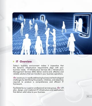 9
IT Overview
Today’s business environment makes it imperative that
the dynamic infrastructure requirements align with your
business needs. IT Infrastructure Services (IS) | Infrastructure
Management Services (IMS) deliver end-to-end, effective and
reliable solutions that can transform your business operations.
assists you in rapidly addressing business and technological
challenges by identifying the projects, initiatives, and objectives
required to produce a comprehensive and efficient IT
framework.
Facilitated by our superior professional services group, will
plan, design, and implement IT infrastructure and applications
that deliver solid value to your business.
 