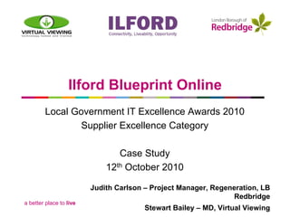 Ilford Blueprint Online
        Local Government IT Excellence Awards 2010
               Supplier Excellence Category

                                Case Study
                             12th October 2010

                         Judith Carlson – Project Manager, Regeneration, LB
                                                                 Redbridge
a better place to live
                                        Stewart Bailey – MD, Virtual Viewing
 